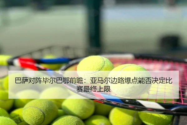 巴萨对阵毕尔巴鄂前瞻：亚马尔边路爆点能否决定比赛最终上限