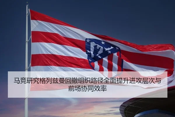 马竞研究格列兹曼回撤组织路径全面提升进攻层次与前场协同效率