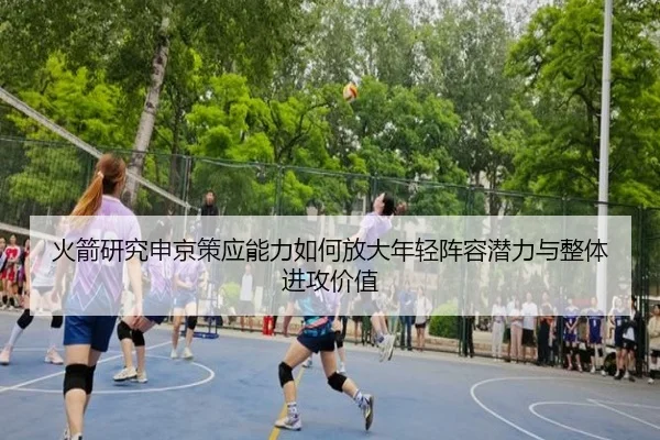 火箭研究申京策应能力如何放大年轻阵容潜力与整体进攻价值