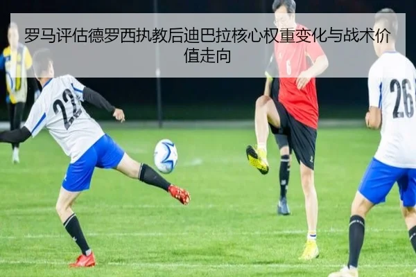 罗马评估德罗西执教后迪巴拉核心权重变化与战术价值走向
