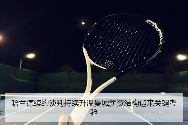 哈兰德续约谈判持续升温曼城薪资结构迎来关键考验